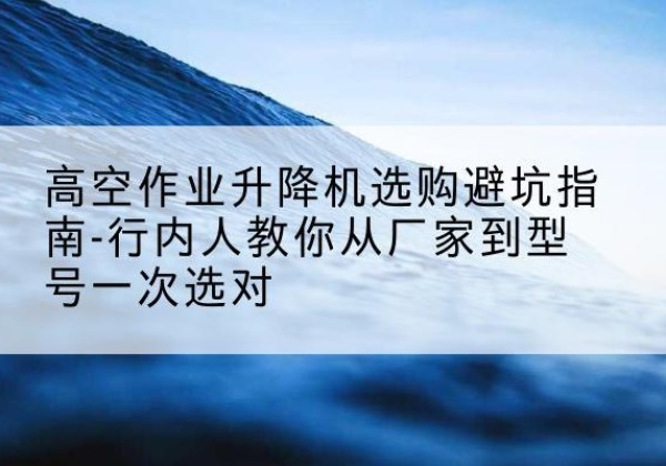 侯马升降平台厂家-高空作业升降机选购避坑指南-行内人教你从厂家到型号一次选对