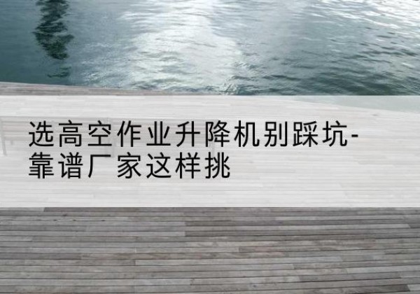 侯马剪叉式升降机厂家-选高空作业升降机别踩坑-靠谱厂家这样挑