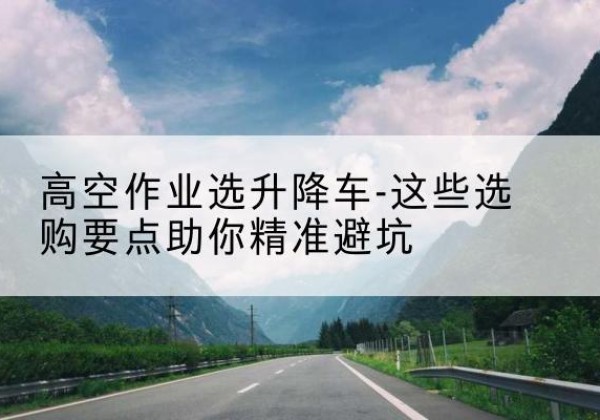 侯马升降车厂家-高空作业选升降车-这些选购要点助你*避坑