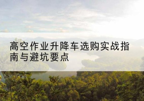侯马升降车怎么选-高空作业升降车选购实战指南与避坑要点