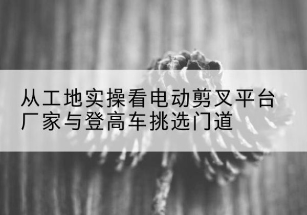 侯马电动剪叉升降平台厂家-从工地实操看电动剪叉平台厂家与登高车挑选门道